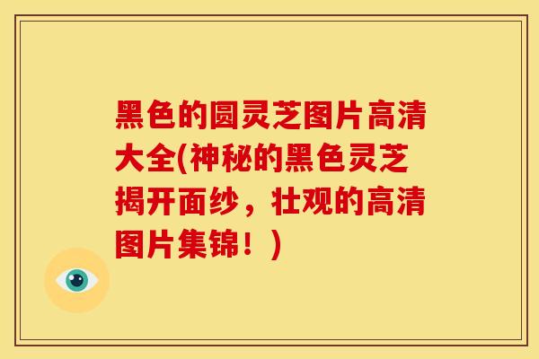 黑色的圆灵芝图片高清大全(神秘的黑色灵芝揭开面纱，壮观的高清图片集锦！)