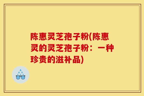 陈惠灵芝孢子粉(陈惠灵的灵芝孢子粉:一种珍贵的滋补品)