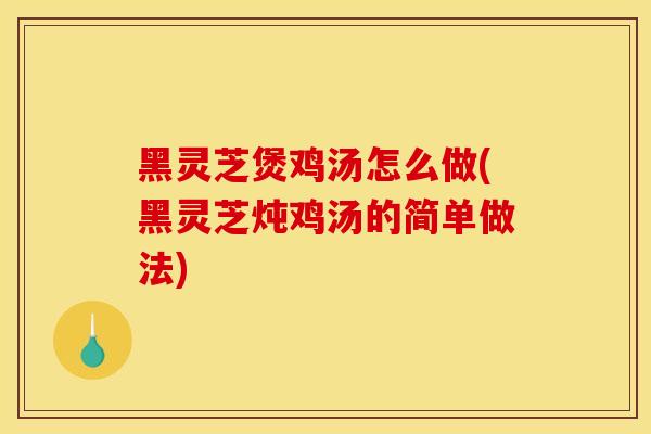 黑灵芝煲鸡汤怎么做(黑灵芝炖鸡汤的简单做法)
