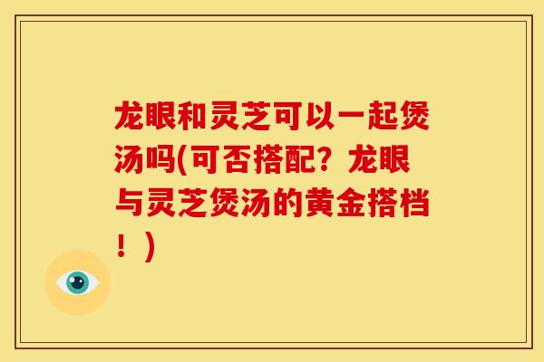 龙眼和灵芝可以一起煲汤吗(可否搭配?龙眼与灵芝煲汤的黄金搭档!)