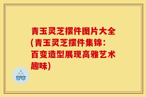 青玉灵芝摆件图片大全(青玉灵芝摆件集锦:百变造型展现高雅艺术趣味)
