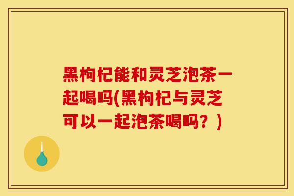 黑枸杞能和灵芝泡茶一起喝吗(黑枸杞与灵芝可以一起泡茶喝吗？)