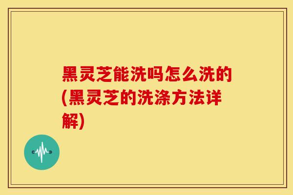 黑灵芝能洗吗怎么洗的(黑灵芝的洗涤方法详解)