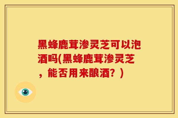 黑蜂鹿茸渗灵芝可以泡酒吗(黑蜂鹿茸渗灵芝，能否用来酿酒？)