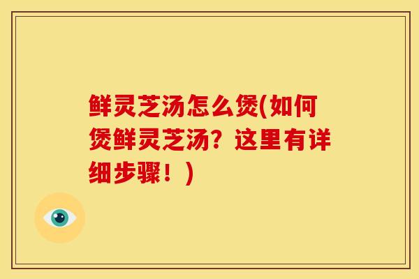 鲜灵芝汤怎么煲(如何煲鲜灵芝汤？这里有详细步骤！)