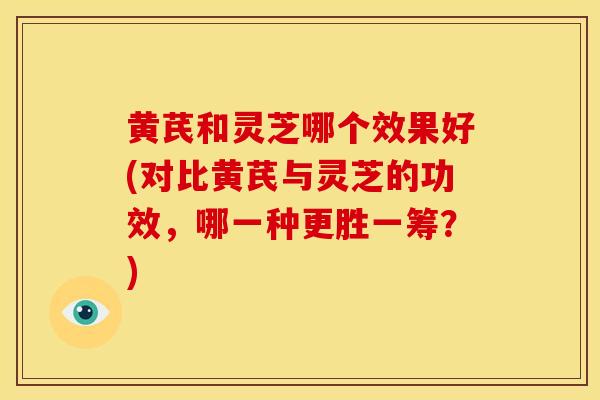 黄芪和灵芝哪个效果好(对比黄芪与灵芝的功效,哪一种更胜一筹?)