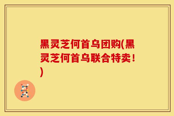 黑灵芝何首乌团购(黑灵芝何首乌联合特卖！)