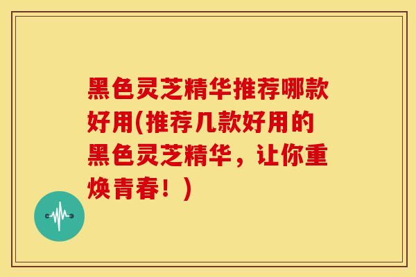 黑色灵芝精华推荐哪款好用(推荐几款好用的黑色灵芝精华,让你重焕青春!)