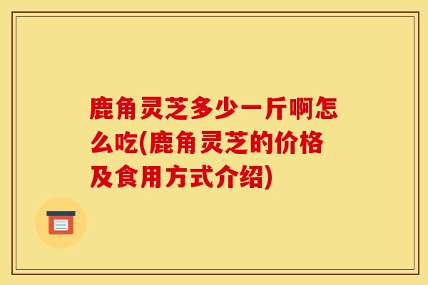 鹿角灵芝多少一斤啊怎么吃(鹿角灵芝的价格及食用方式介绍)