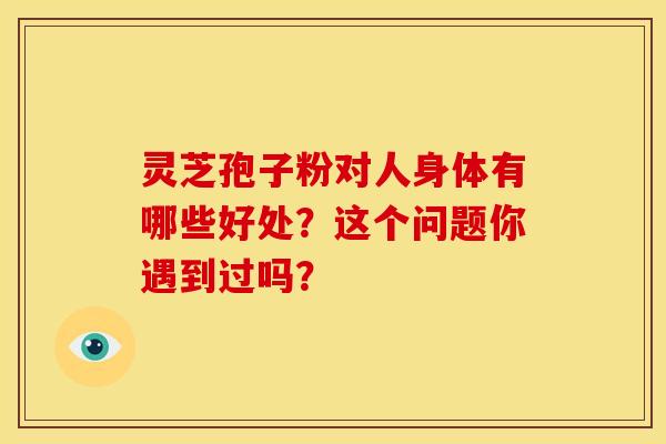 灵芝孢子粉对人身体有哪些好处？这个问题你遇到过吗？