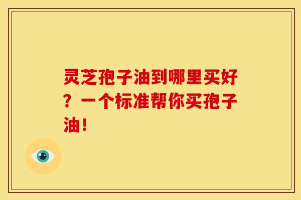 灵芝孢子油到哪里买好?一个标准帮你买孢子油!