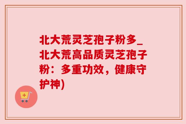 北大荒灵芝孢子粉多_北大荒高品质灵芝孢子粉:多重功效,健康守护神)
