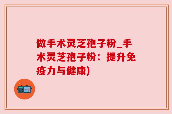 做手术灵芝孢子粉_手术灵芝孢子粉：提升免疫力与健康)