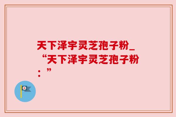 天下泽宇灵芝孢子粉_“天下泽宇灵芝孢子粉：”