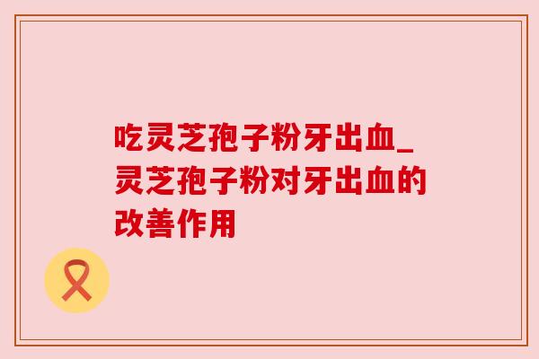 吃灵芝孢子粉牙出血_灵芝孢子粉对牙出血的改善作用