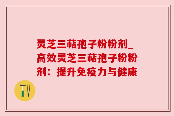 灵芝三萜孢子粉粉剂_高效灵芝三萜孢子粉粉剂:提升免疫力与健康