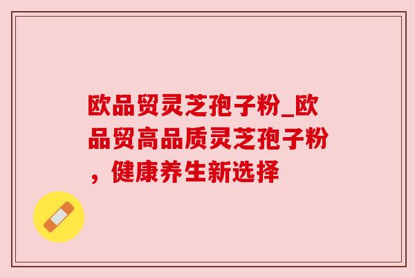 欧品贸灵芝孢子粉_欧品贸高品质灵芝孢子粉,健康养生新选择