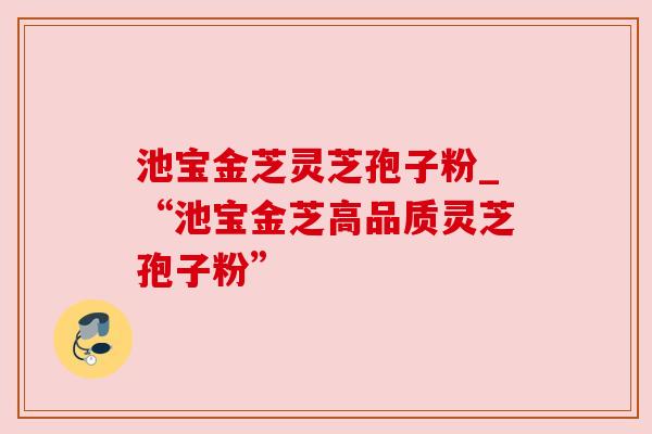 池宝金芝灵芝孢子粉_“池宝金芝高品质灵芝孢子粉”