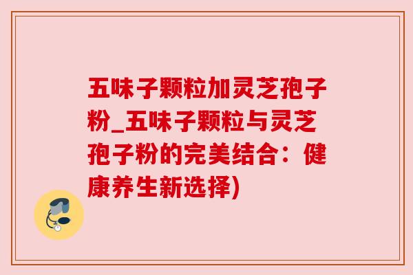 五味子颗粒加灵芝孢子粉_五味子颗粒与灵芝孢子粉的完美结合：健康养生新选择)