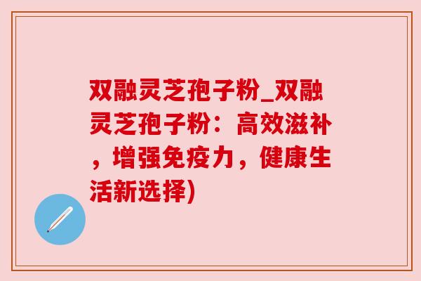 双融灵芝孢子粉_双融灵芝孢子粉:高效滋补,增强免疫力,健康生活新选择)