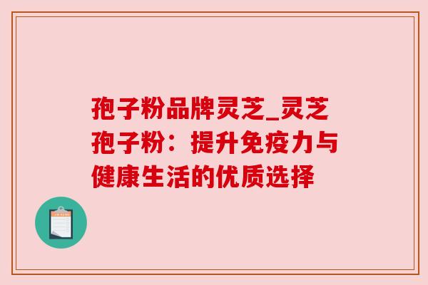 孢子粉品牌灵芝_灵芝孢子粉:提升免疫力与健康生活的优质选择