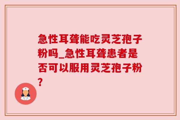 急性耳聋能吃灵芝孢子粉吗_急性耳聋患者是否可以服用灵芝孢子粉？
