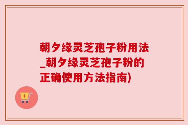 朝夕缘灵芝孢子粉用法_朝夕缘灵芝孢子粉的正确使用方法指南)