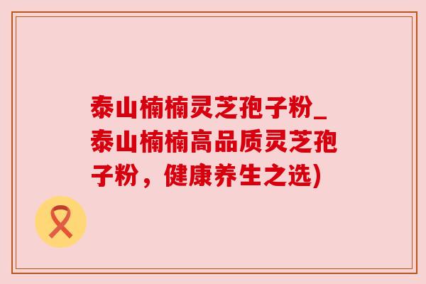 泰山楠楠灵芝孢子粉_泰山楠楠高品质灵芝孢子粉,健康养生之选)