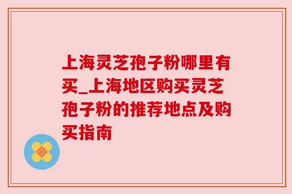 上海灵芝孢子粉哪里有买_上海地区购买灵芝孢子粉的推荐地点及购买指南