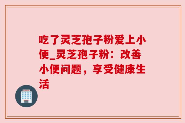 吃了灵芝孢子粉爱上小便_灵芝孢子粉:改善小便问题,享受健康生活