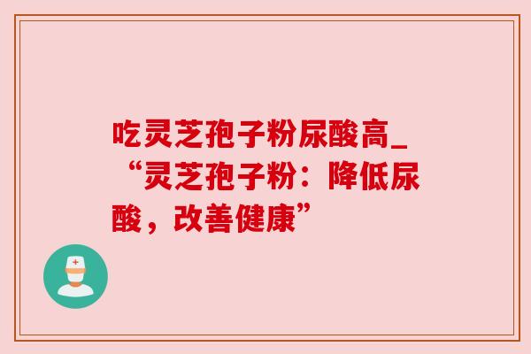 吃灵芝孢子粉尿酸高_“灵芝孢子粉:降低尿酸,改善健康”