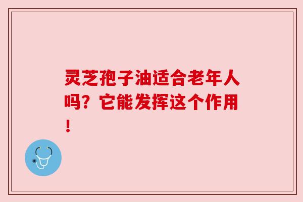 灵芝孢子油适合老年人吗?它能发挥这个作用!