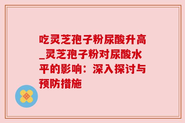吃灵芝孢子粉尿酸升高_灵芝孢子粉对尿酸水平的影响：深入探讨与预防措施