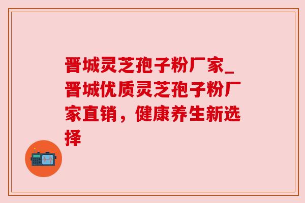 晋城灵芝孢子粉厂家_晋城优质灵芝孢子粉厂家直销,健康养生新选择