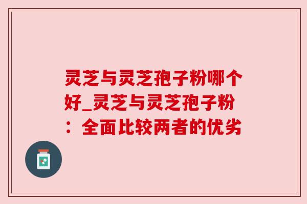灵芝与灵芝孢子粉哪个好_灵芝与灵芝孢子粉：全面比较两者的优劣
