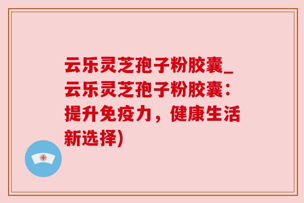 云乐灵芝孢子粉胶囊_云乐灵芝孢子粉胶囊：提升免疫力，健康生活新选择)