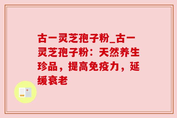 古一灵芝孢子粉_古一灵芝孢子粉：天然养生珍品，提高免疫力，延缓衰老