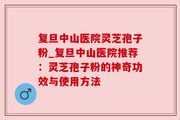 复旦中山医院灵芝孢子粉_复旦中山医院推荐:灵芝孢子粉的神奇功效与使用方法