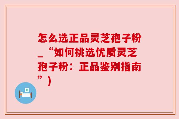 怎么选正品灵芝孢子粉_“如何挑选优质灵芝孢子粉：正品鉴别指南”)