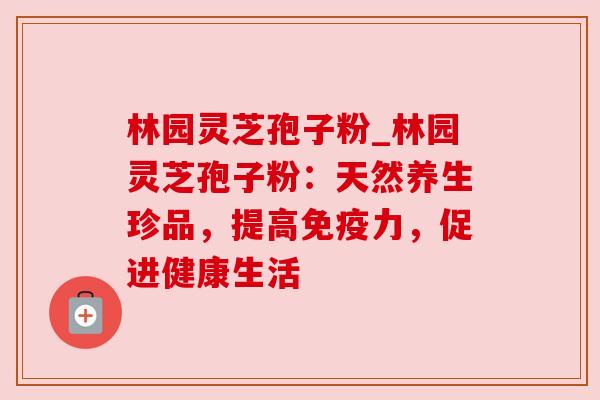 林园灵芝孢子粉_林园灵芝孢子粉：天然养生珍品，提高免疫力，促进健康生活