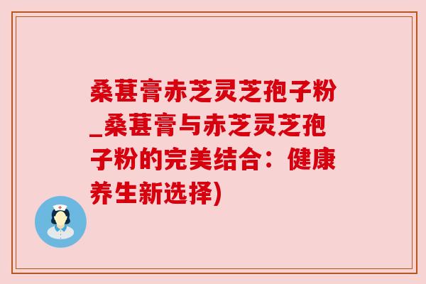 桑葚膏赤芝灵芝孢子粉_桑葚膏与赤芝灵芝孢子粉的完美结合:健康养生新选择)