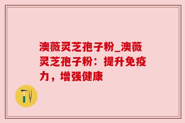 澳薇灵芝孢子粉_澳薇灵芝孢子粉:提升免疫力,增强健康