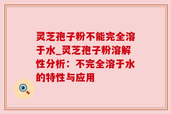 灵芝孢子粉不能完全溶于水_灵芝孢子粉溶解性分析：不完全溶于水的特性与应用