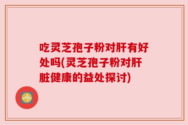 吃灵芝孢子粉对肝有好处吗(灵芝孢子粉对肝脏健康的益处探讨)