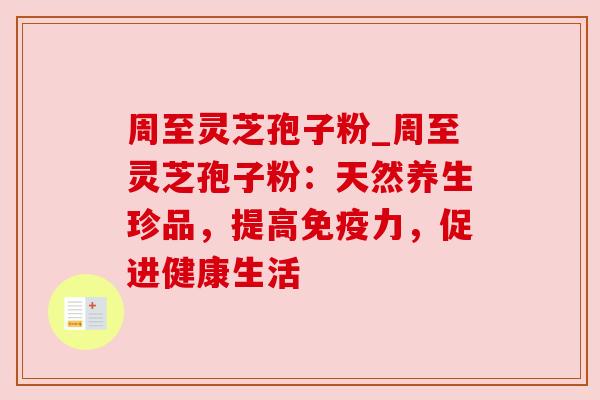 周至灵芝孢子粉_周至灵芝孢子粉：天然养生珍品，提高免疫力，促进健康生活