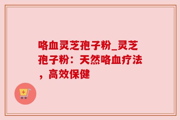 咯血灵芝孢子粉_灵芝孢子粉:天然咯血疗法,高效保健