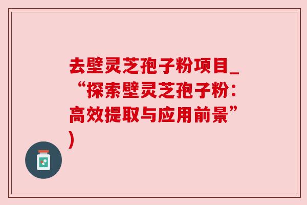 去壁灵芝孢子粉项目_“探索壁灵芝孢子粉:高效提取与应用前景”)
