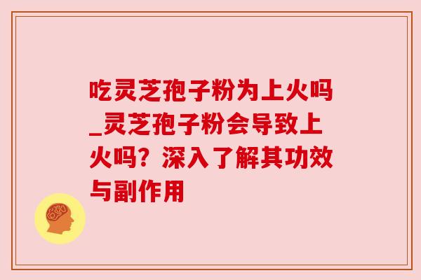 吃灵芝孢子粉为上火吗_灵芝孢子粉会导致上火吗？深入了解其功效与副作用