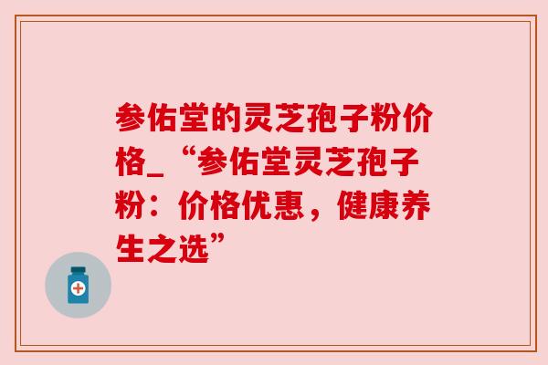 参佑堂的灵芝孢子粉价格_“参佑堂灵芝孢子粉:价格优惠,健康养生之选”