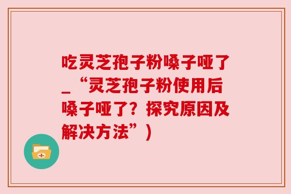 吃灵芝孢子粉嗓子哑了_“灵芝孢子粉使用后嗓子哑了?探究原因及解决方法”)